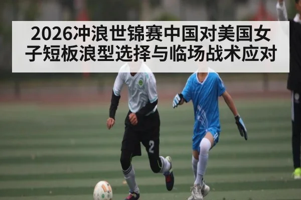 2026冲浪世锦赛中国对美国女子短板浪型选择与临场战术应对