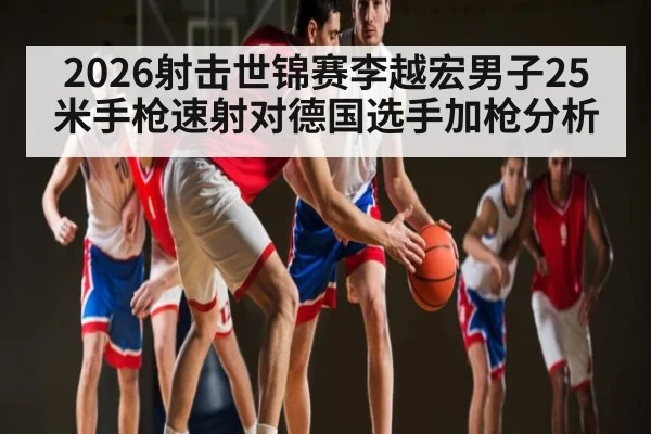 2026射击世锦赛李越宏男子25米手枪速射对德国选手加枪分析