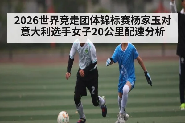 2026世界竞走团体锦标赛杨家玉对意大利选手女子20公里配速分析