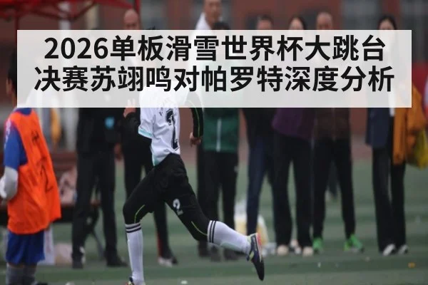 2026单板滑雪世界杯大跳台决赛苏翊鸣对帕罗特深度分析
