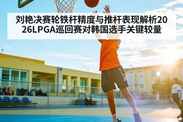 刘艳决赛轮铁杆精度与推杆表现解析2026LPGA巡回赛对韩国选手关键较量
